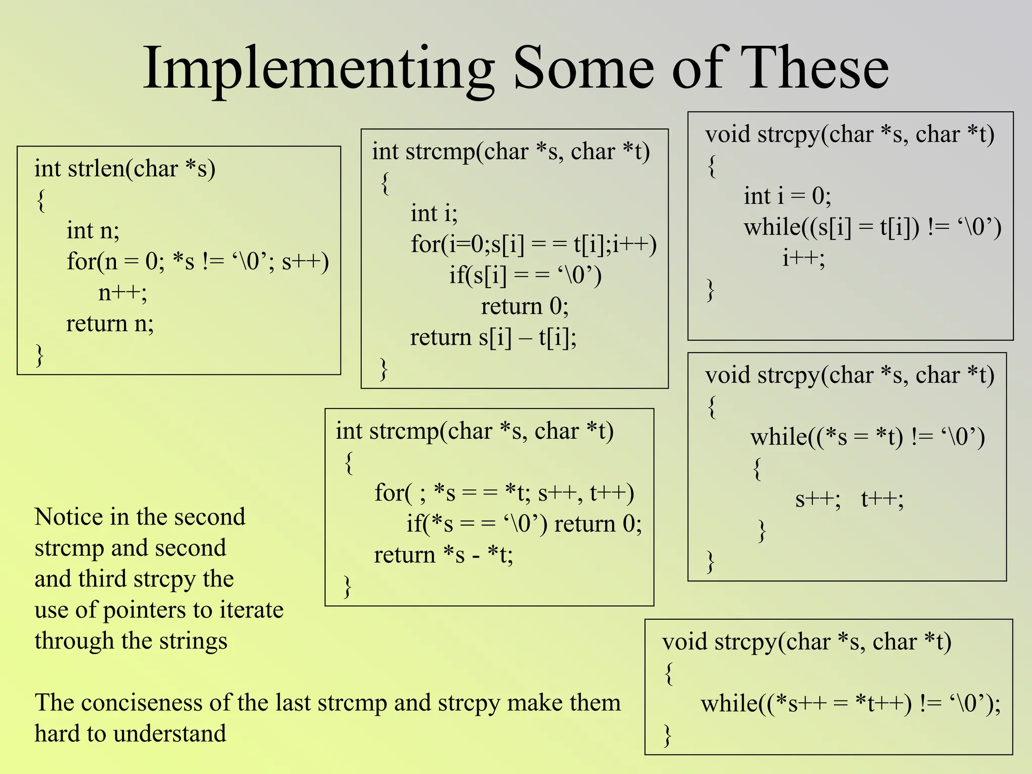 Implementing Some of These
int strlen(char *s)
{
int n;
for(n = 0; *s != ‘0’; s++)
n++;
return n;
}
void strcpy(char *s, char *t)
{
while((*s = *t) != ‘0’)
{
s++; t++;
}
}
void strcpy(char *s, char *t)
{
while((*s++ = *t++) != ‘0’);
}
void strcpy(char *s, char *t)
{
int i = 0;
while((s[i] = t[i]) != ‘0’)
i++;
}
int strcmp(char *s, char *t)
{
int i;
for(i=0;s[i] = = t[i];i++)
if(s[i] = = ‘0’)
return 0;
return s[i] – t[i];
}
Notice in the second
strcmp and second
and third strcpy the
use of pointers to iterate
through the strings
The conciseness of the last strcmp and strcpy make them
hard to understand
int strcmp(char *s, char *t)
{
for( ; *s = = *t; s++, t++)
if(*s = = ‘0’) return 0;
return *s - *t;
}
 
