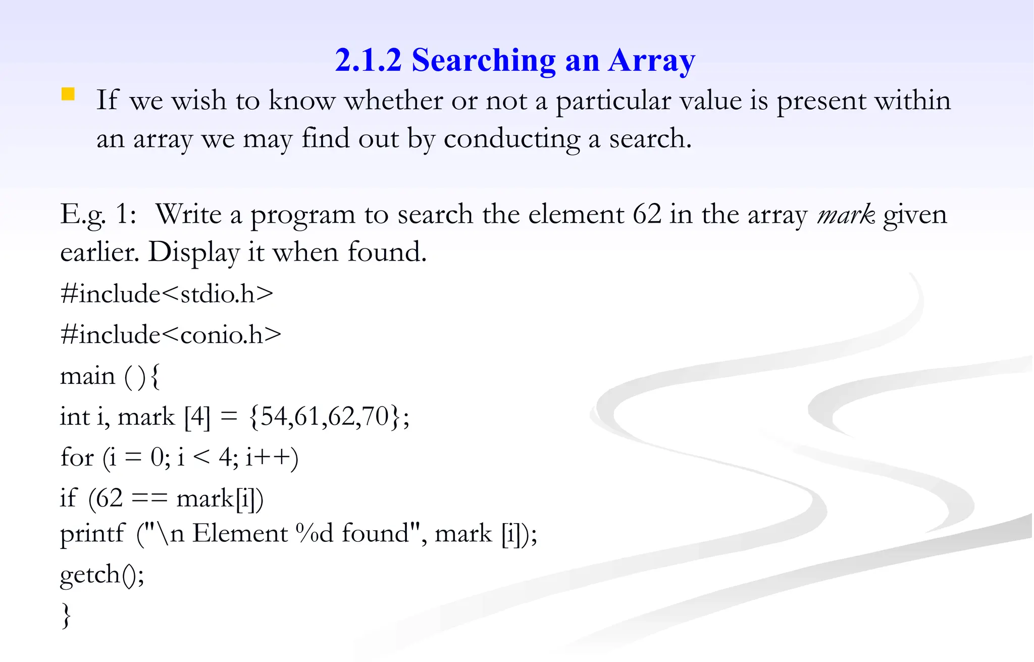 2.1.2 Searching an Array
 If we wish to know whether or not a particular value is present within
an array we may find out by conducting a search.
E.g. 1: Write a program to search the element 62 in the array mark given
earlier. Display it when found.
#include<stdio.h>
#include<conio.h>
main ( ){
int i, mark [4] = {54,61,62,70};
for (i = 0; i < 4; i++)
if (62 == mark[i])
printf ("n Element %d found", mark [i]);
getch();
}
 