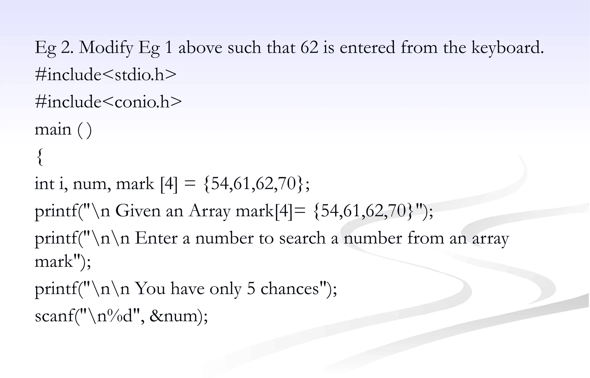 Eg 2. Modify Eg 1 above such that 62 is entered from the keyboard.
#include<stdio.h>
#include<conio.h>
main ( )
{
int i, num, mark [4] = {54,61,62,70};
printf("n Given an Array mark[4]= {54,61,62,70}");
printf("nn Enter a number to search a number from an array
mark");
printf("nn You have only 5 chances");
scanf("n%d", &num);
 