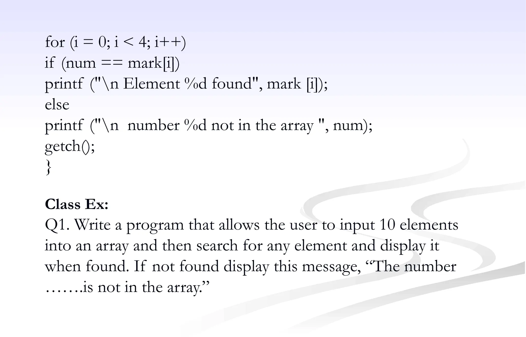 for (i = 0; i < 4; i++)
if (num == mark[i])
printf ("n Element %d found", mark [i]);
else
printf ("n number %d not in the array ", num);
getch();
}
Class Ex:
Q1. Write a program that allows the user to input 10 elements
into an array and then search for any element and display it
when found. If not found display this message, “The number
…….is not in the array.”
 
