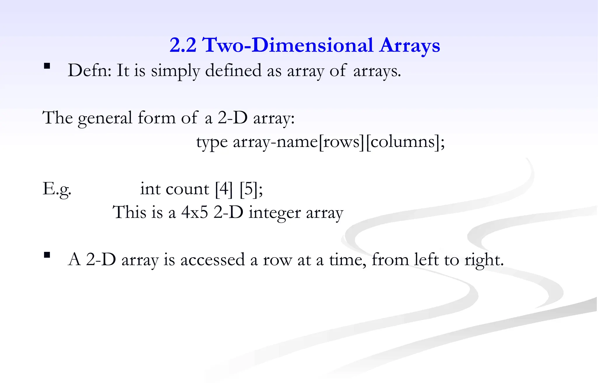 2.2 Two-Dimensional Arrays
 Defn: It is simply defined as array of arrays.
The general form of a 2-D array:
type array-name[rows][columns];
E.g. int count [4] [5];
This is a 4x5 2-D integer array
 A 2-D array is accessed a row at a time, from left to right.
 