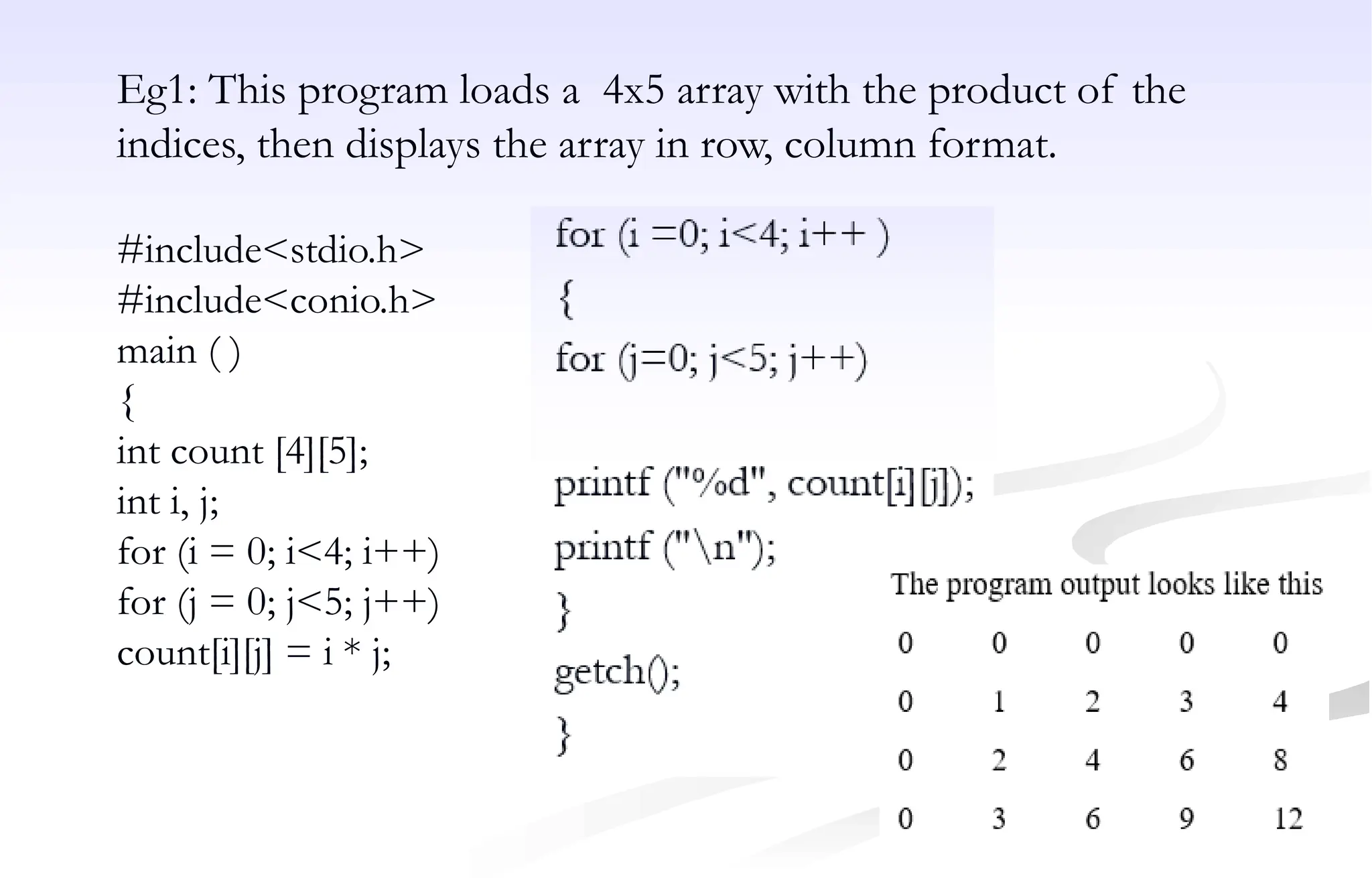 Eg1: This program loads a 4x5 array with the product of the
indices, then displays the array in row, column format.
#include<stdio.h>
#include<conio.h>
main ( )
{
int count [4][5];
int i, j;
for (i = 0; i<4; i++)
for (j = 0; j<5; j++)
count[i][j] = i * j;
 