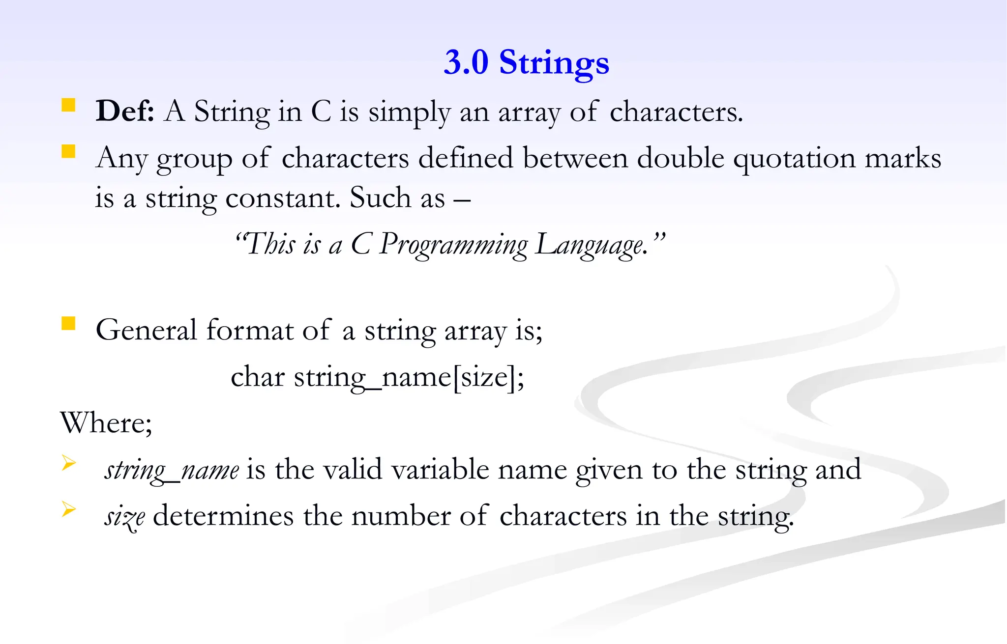 3.0 Strings
 Def: A String in C is simply an array of characters.
 Any group of characters defined between double quotation marks
is a string constant. Such as –
“This is a C Programming Language.”
 General format of a string array is;
char string_name[size];
Where;
 string_name is the valid variable name given to the string and
 size determines the number of characters in the string.
 