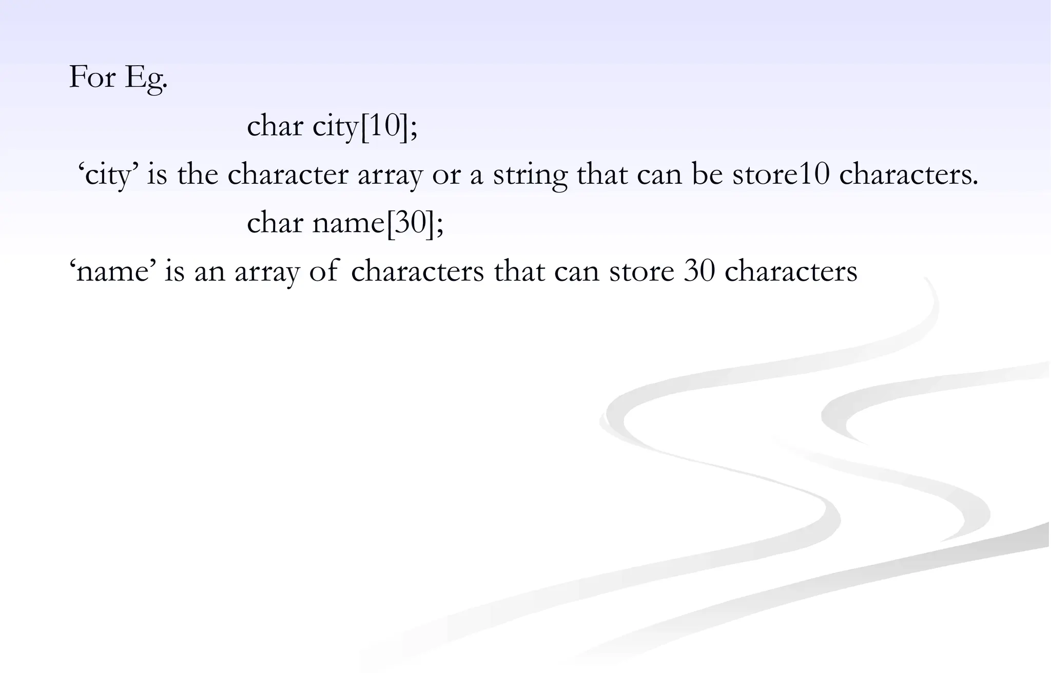 For Eg.
char city[10];
‘city’ is the character array or a string that can be store10 characters.
char name[30];
‘name’ is an array of characters that can store 30 characters
 
