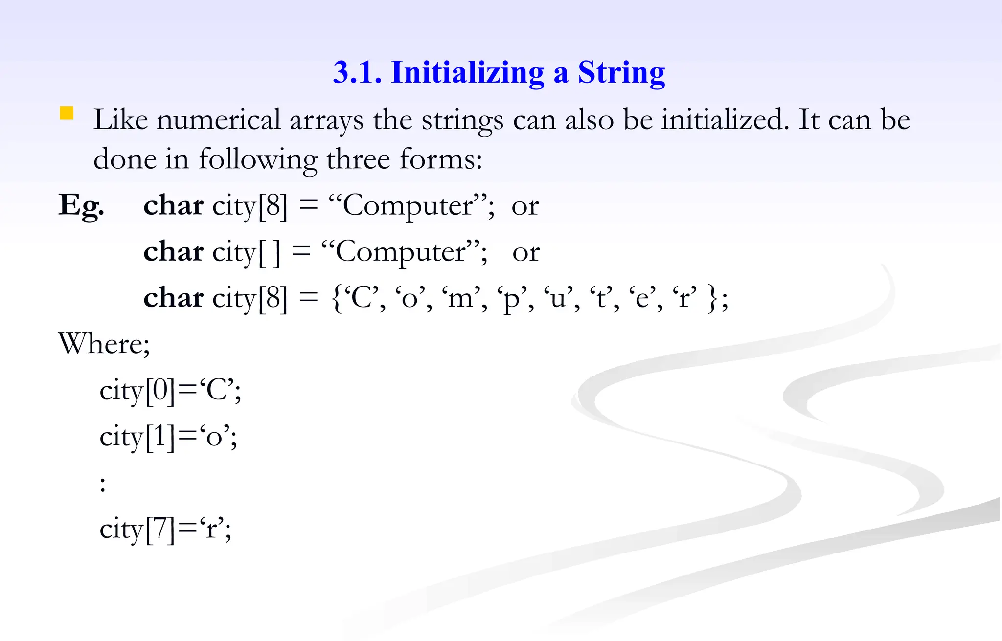 3.1. Initializing a String
 Like numerical arrays the strings can also be initialized. It can be
done in following three forms:
Eg. char city[8] = “Computer”; or
char city[ ] = “Computer”; or
char city[8] = {‘C’, ‘o’, ‘m’, ‘p’, ‘u’, ‘t’, ‘e’, ‘r’ };
Where;
city[0]=‘C’;
city[1]=‘o’;
:
city[7]=‘r’;
 