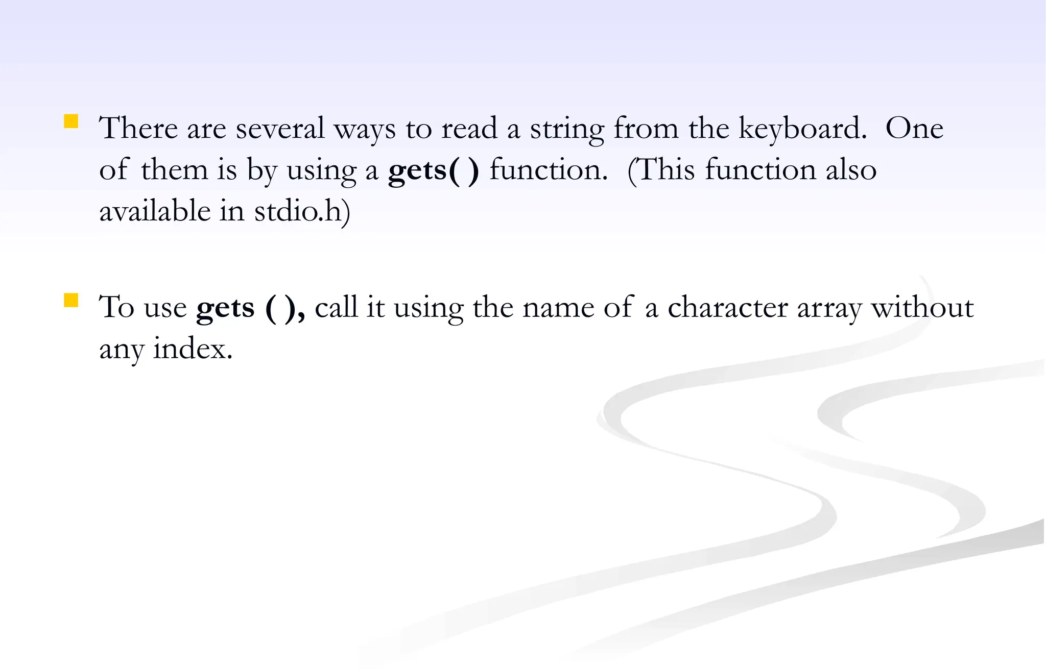  There are several ways to read a string from the keyboard. One
of them is by using a gets( ) function. (This function also
available in stdio.h)
 To use gets ( ), call it using the name of a character array without
any index.
 