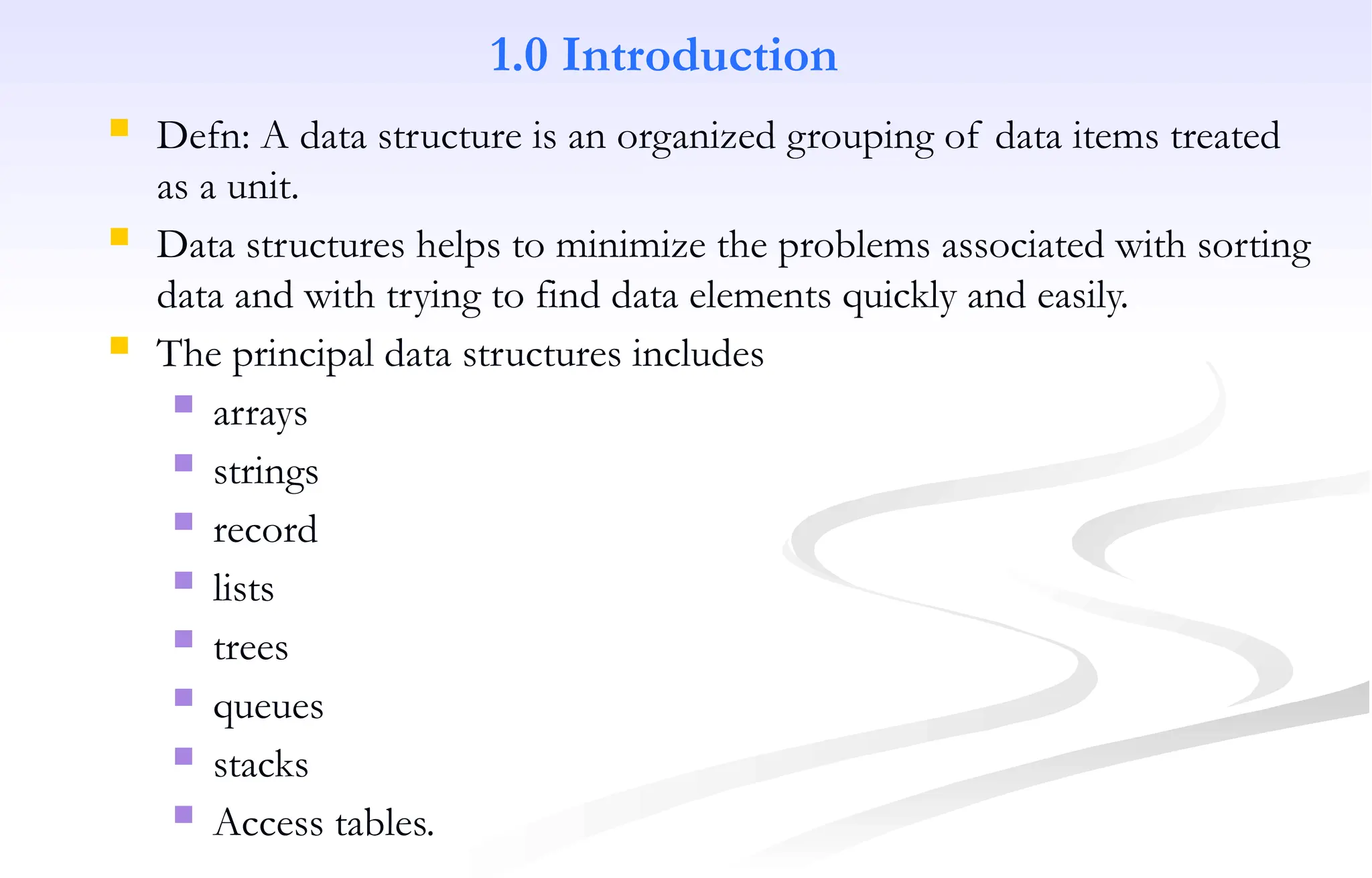 1.0 Introduction
 Defn: A data structure is an organized grouping of data items treated
as a unit.
 Data structures helps to minimize the problems associated with sorting
data and with trying to find data elements quickly and easily.
 The principal data structures includes
 arrays
 strings
 record
 lists
 trees
 queues
 stacks
 Access tables.
 