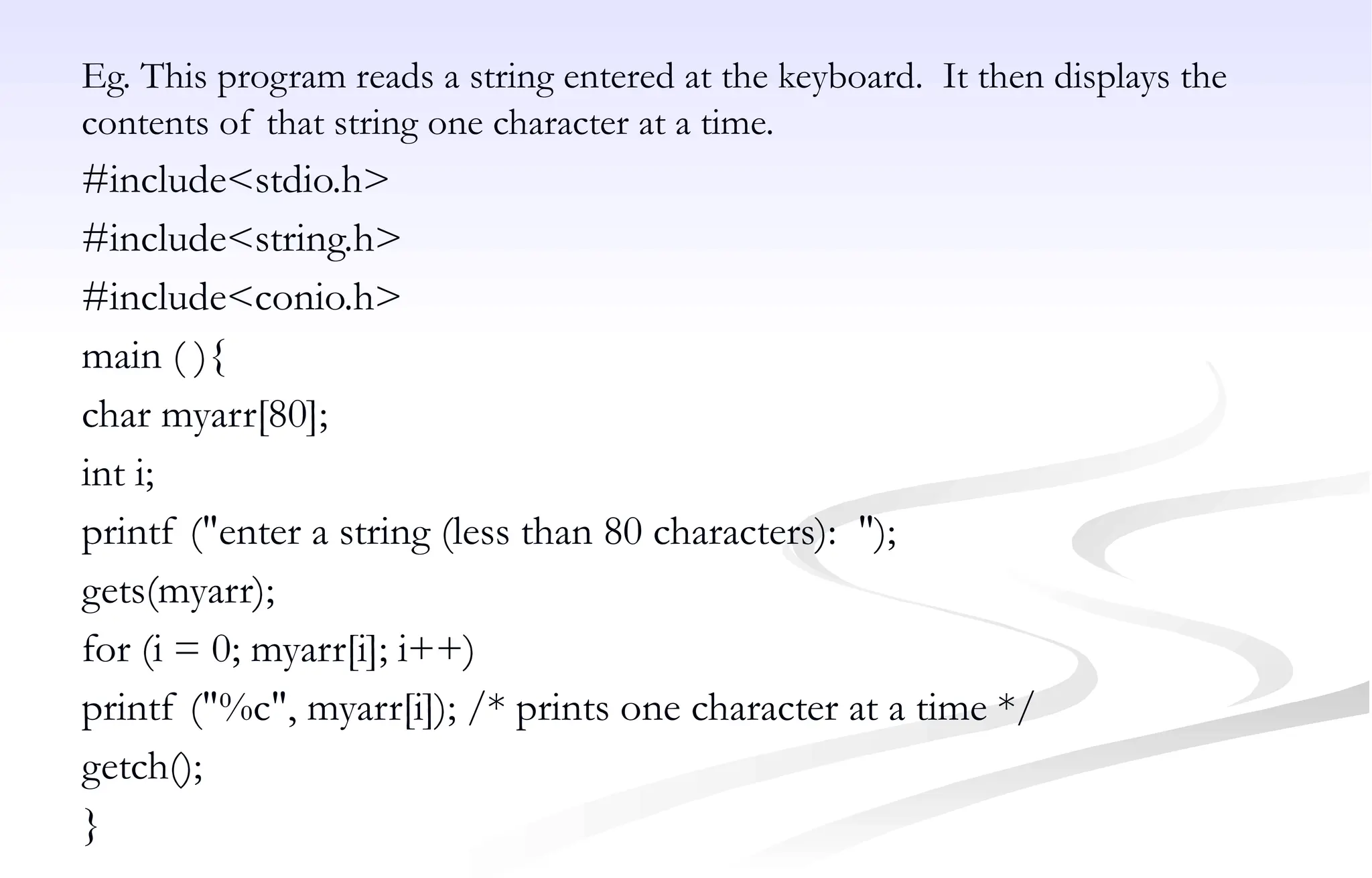 Eg. This program reads a string entered at the keyboard. It then displays the
contents of that string one character at a time.
#include<stdio.h>
#include<string.h>
#include<conio.h>
main ( ){
char myarr[80];
int i;
printf ("enter a string (less than 80 characters): ");
gets(myarr);
for (i = 0; myarr[i]; i++)
printf ("%c", myarr[i]); /* prints one character at a time */
getch();
}
 
