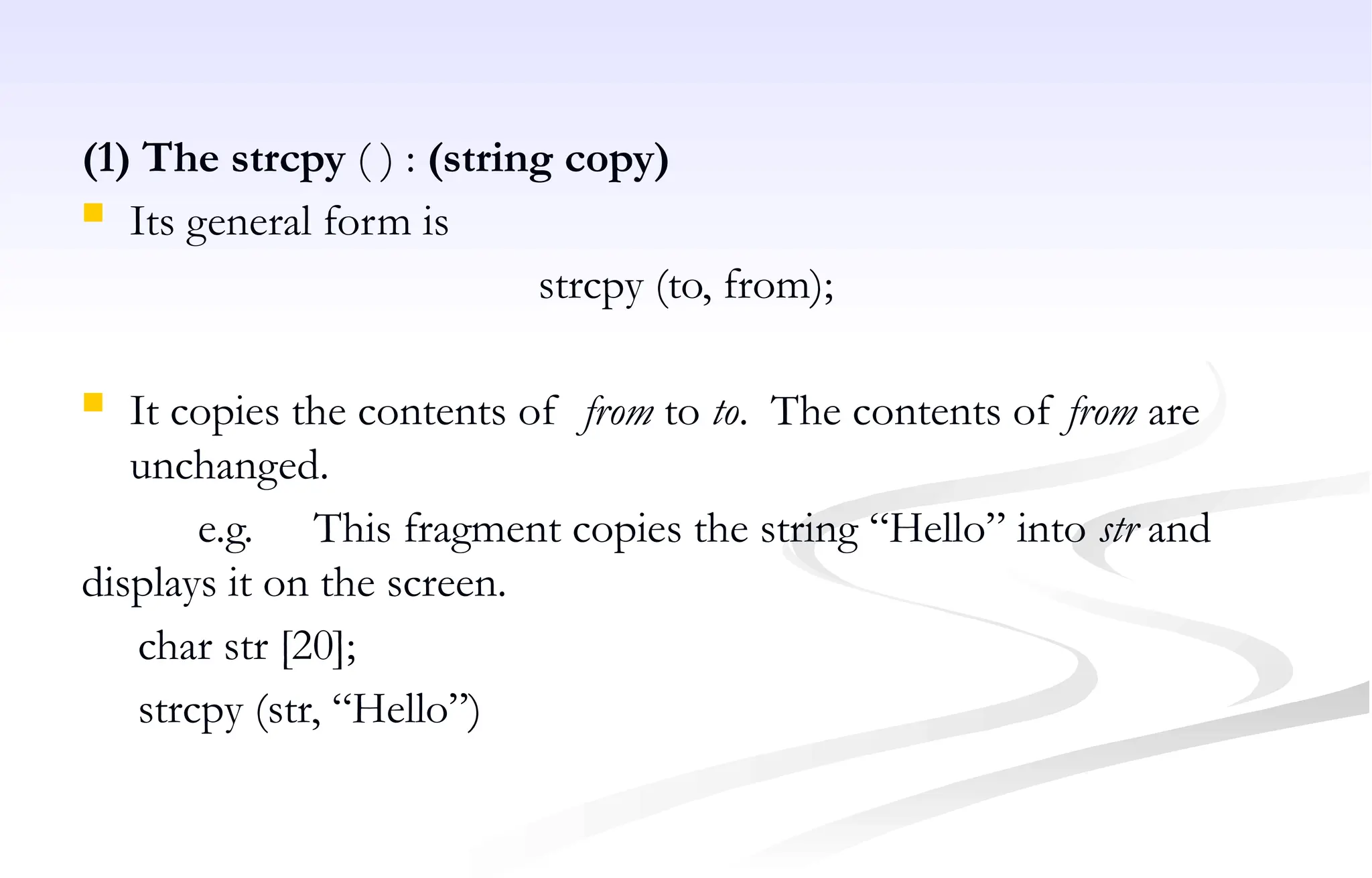 (1) The strcpy ( ) : (string copy)
 Its general form is
strcpy (to, from);
 It copies the contents of from to to. The contents of from are
unchanged.
e.g. This fragment copies the string “Hello” into str and
displays it on the screen.
char str [20];
strcpy (str, “Hello”)
 