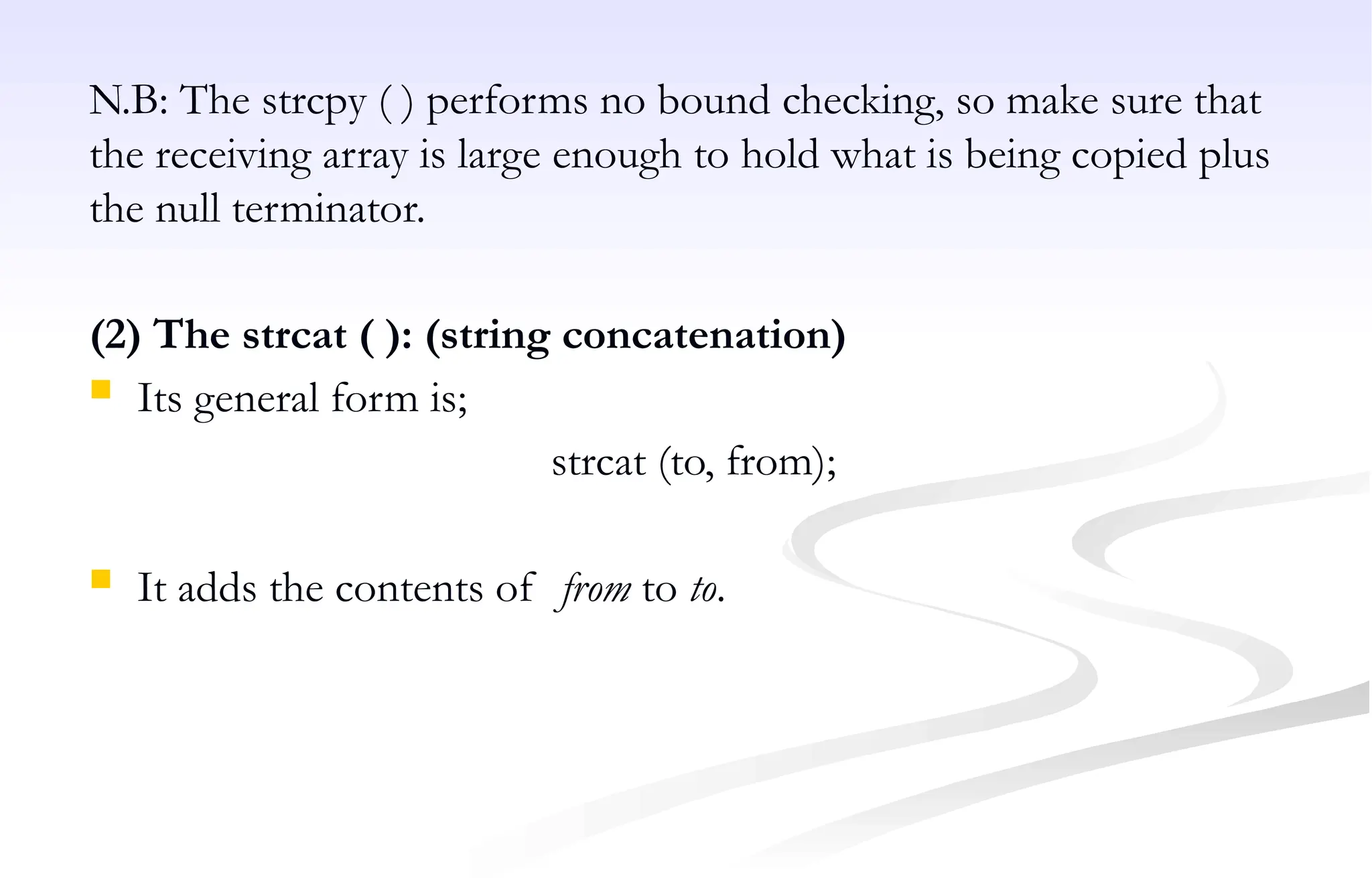N.B: The strcpy ( ) performs no bound checking, so make sure that
the receiving array is large enough to hold what is being copied plus
the null terminator.
(2) The strcat ( ): (string concatenation)
 Its general form is;
strcat (to, from);
 It adds the contents of from to to.
 