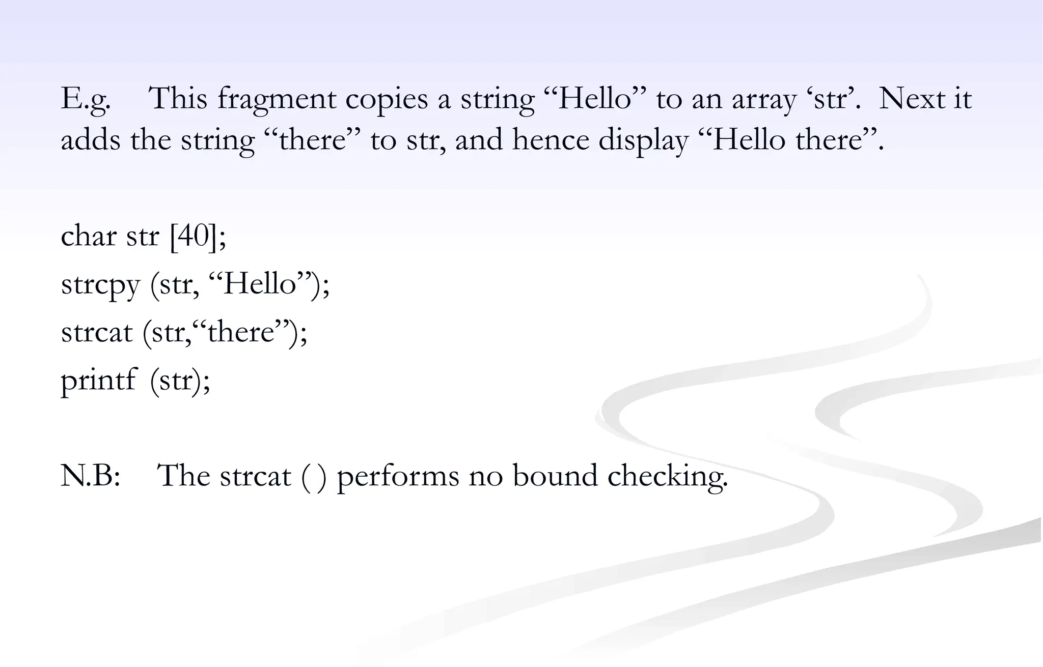 E.g. This fragment copies a string “Hello” to an array ‘str’. Next it
adds the string “there” to str, and hence display “Hello there”.
char str [40];
strcpy (str, “Hello”);
strcat (str,“there”);
printf (str);
N.B: The strcat ( ) performs no bound checking.
 
