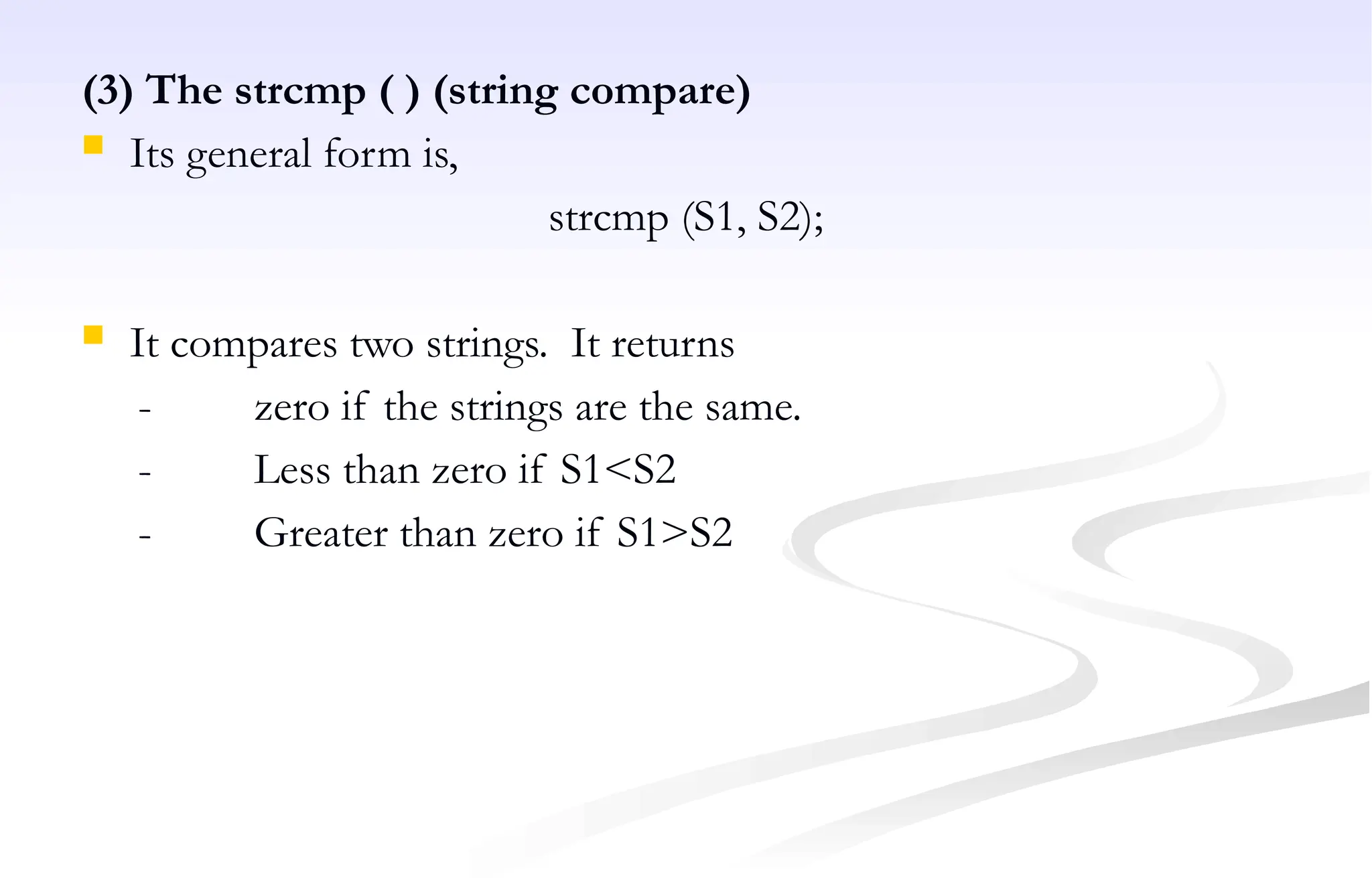 (3) The strcmp ( ) (string compare)
 Its general form is,
strcmp (S1, S2);
 It compares two strings. It returns
- zero if the strings are the same.
- Less than zero if S1<S2
- Greater than zero if S1>S2
 