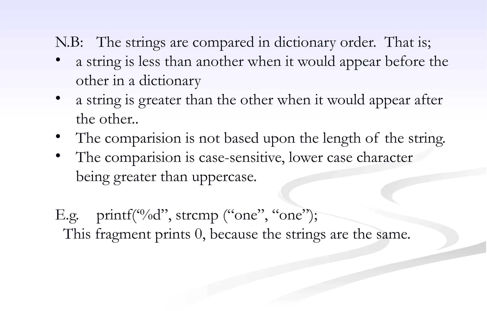 N.B: The strings are compared in dictionary order. That is;
• a string is less than another when it would appear before the
other in a dictionary
• a string is greater than the other when it would appear after
the other..
• The comparision is not based upon the length of the string.
• The comparision is case-sensitive, lower case character
being greater than uppercase.
E.g. printf(‘%d”, strcmp (“one”, “one”);
This fragment prints 0, because the strings are the same.
 