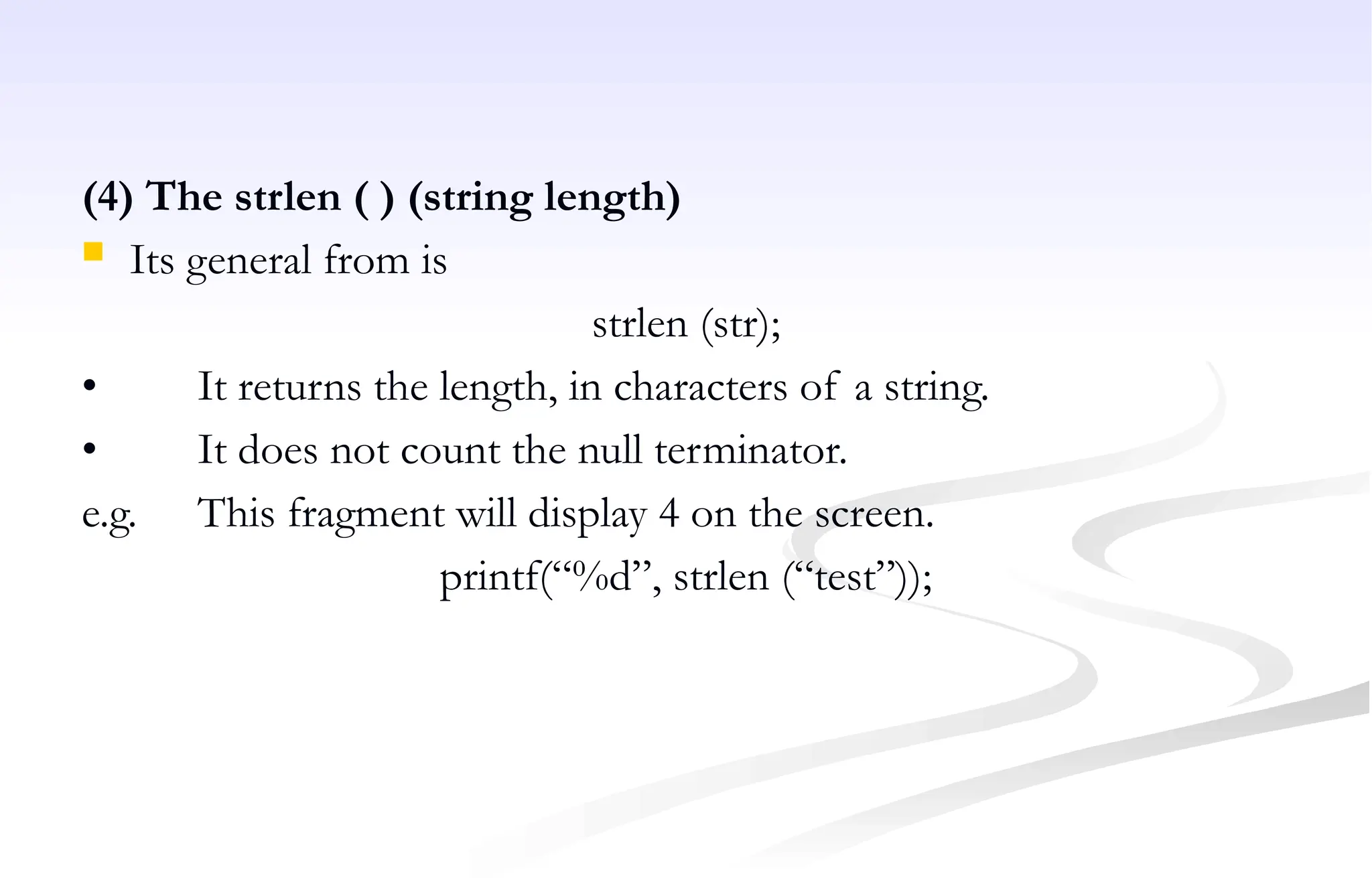 (4) The strlen ( ) (string length)
 Its general from is
strlen (str);
• It returns the length, in characters of a string.
• It does not count the null terminator.
e.g. This fragment will display 4 on the screen.
printf(“%d”, strlen (“test”));
 