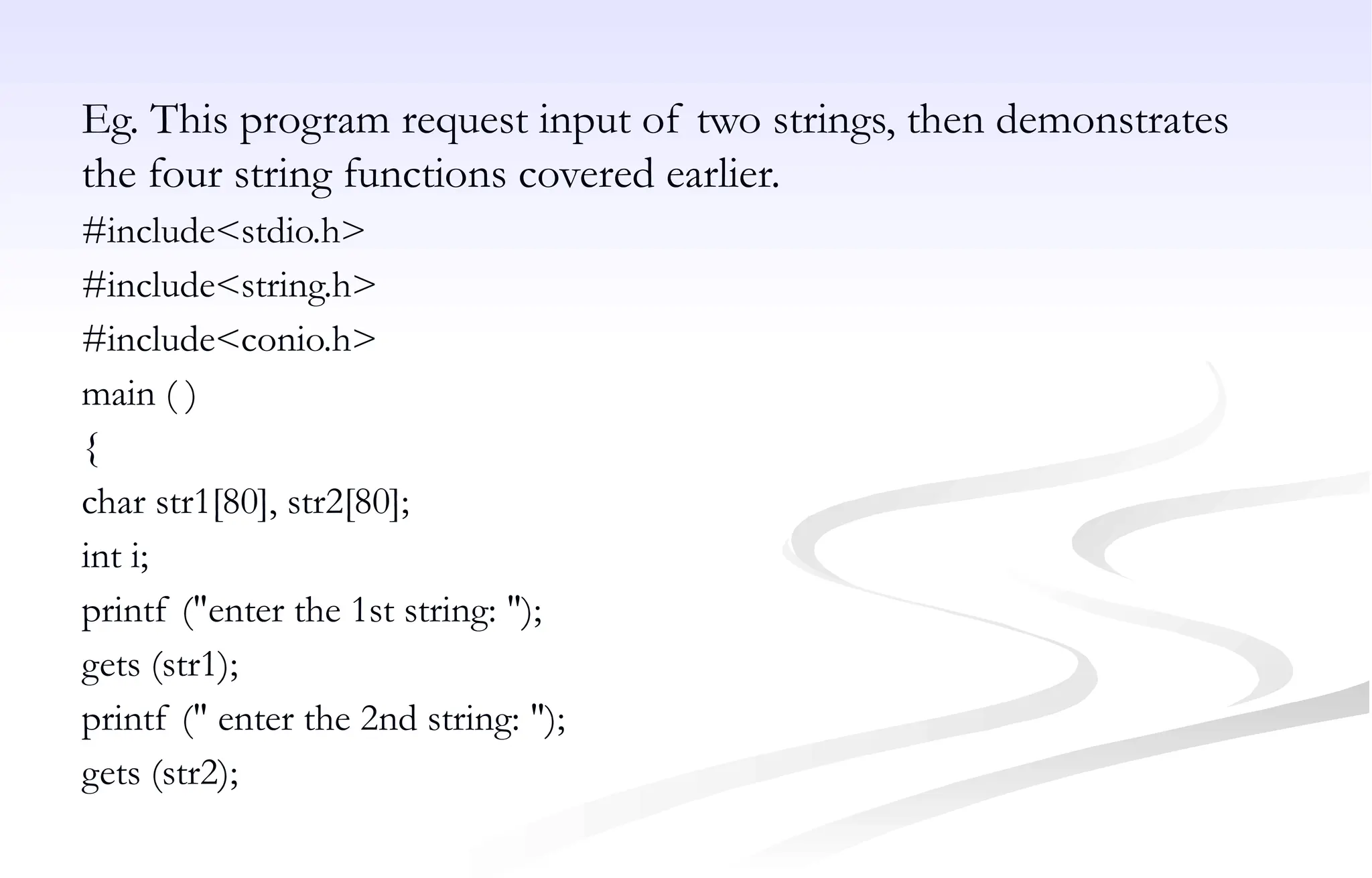 Eg. This program request input of two strings, then demonstrates
the four string functions covered earlier.
#include<stdio.h>
#include<string.h>
#include<conio.h>
main ( )
{
char str1[80], str2[80];
int i;
printf ("enter the 1st string: ");
gets (str1);
printf (" enter the 2nd string: ");
gets (str2);
 