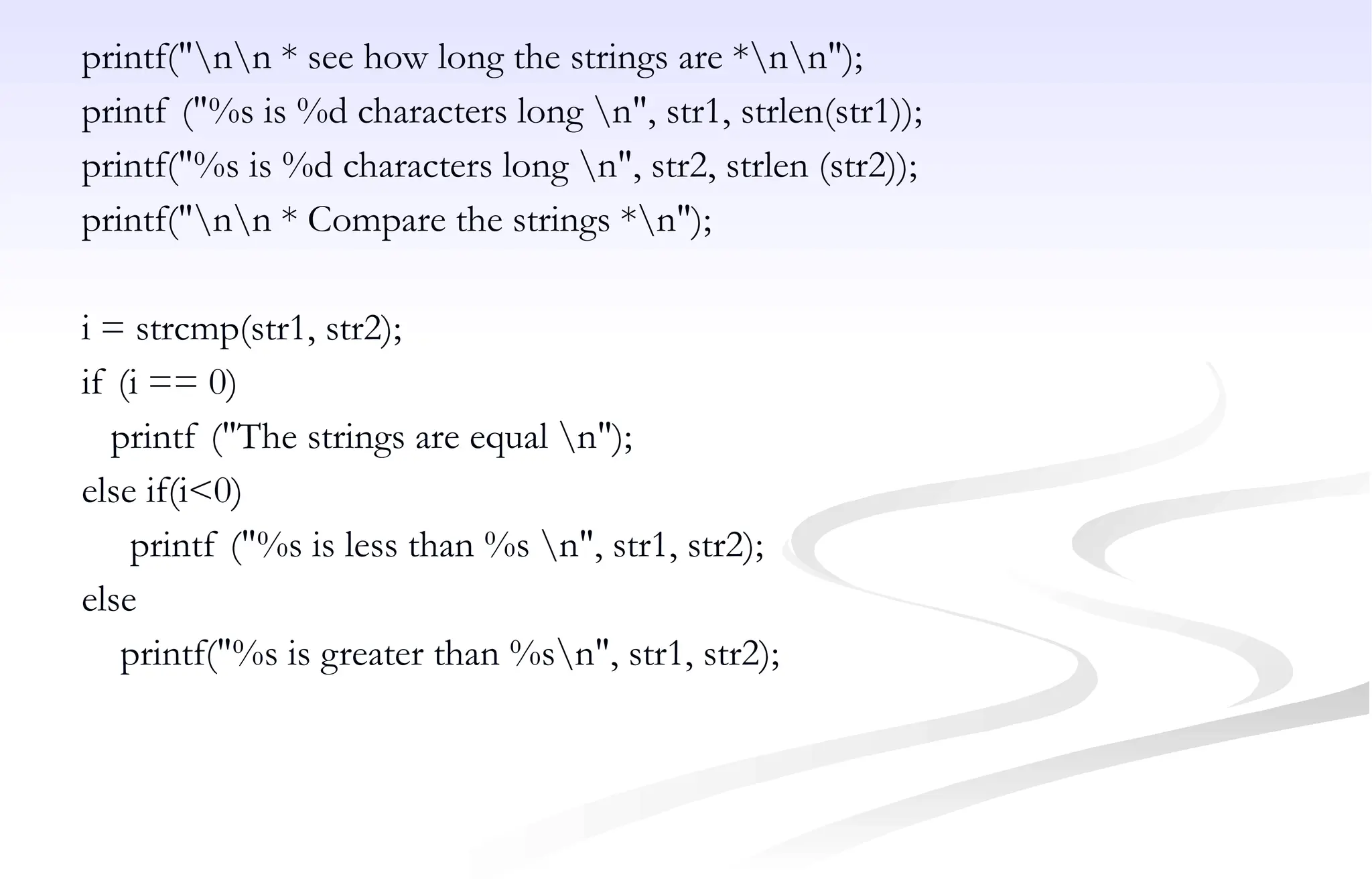 printf("nn * see how long the strings are *nn");
printf ("%s is %d characters long n", str1, strlen(str1));
printf("%s is %d characters long n", str2, strlen (str2));
printf("nn * Compare the strings *n");
i = strcmp(str1, str2);
if (i == 0)
printf ("The strings are equal n");
else if(i<0)
printf ("%s is less than %s n", str1, str2);
else
printf("%s is greater than %sn", str1, str2);
 
