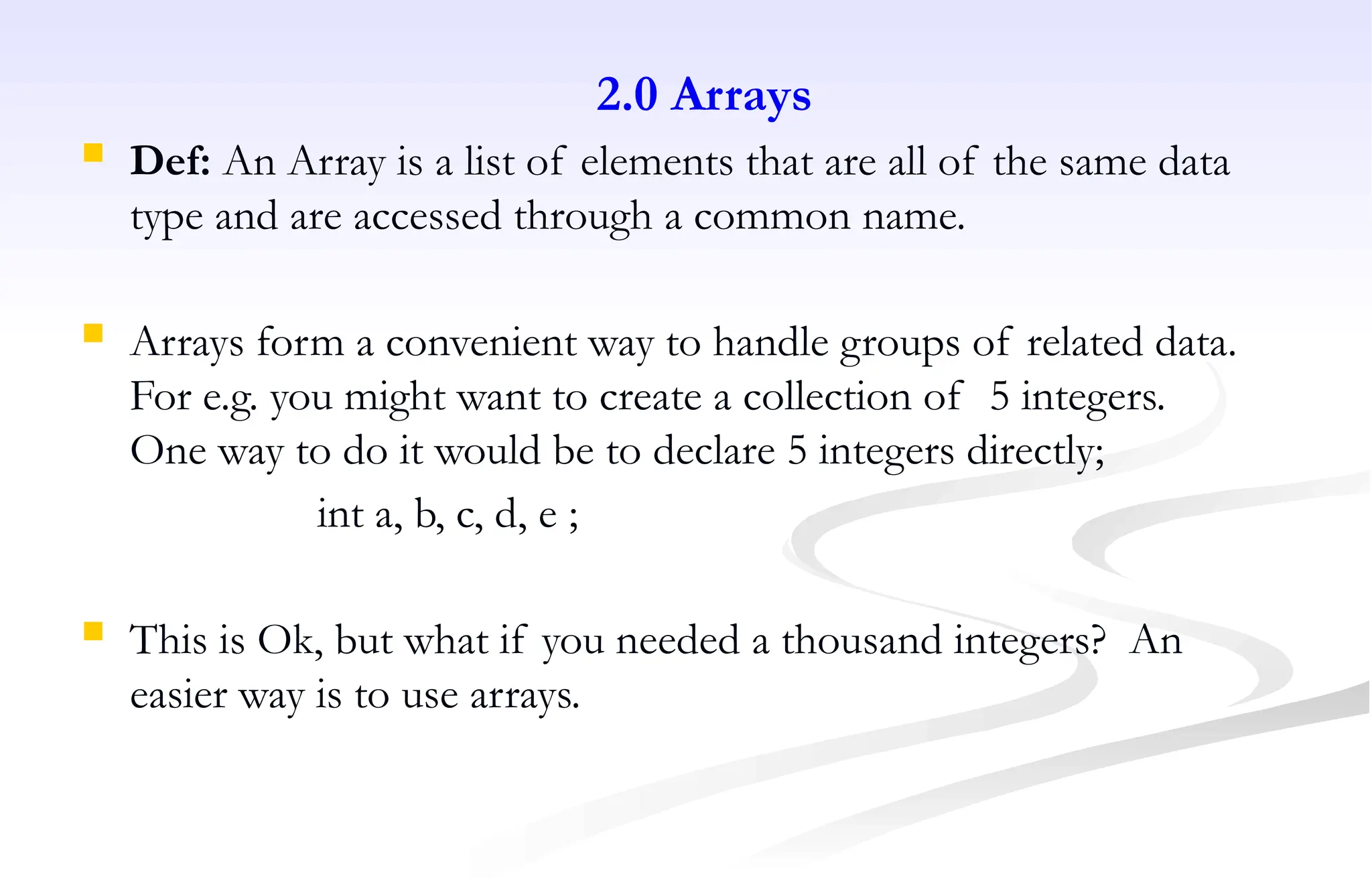 2.0 Arrays
 Def: An Array is a list of elements that are all of the same data
type and are accessed through a common name.
 Arrays form a convenient way to handle groups of related data.
For e.g. you might want to create a collection of 5 integers.
One way to do it would be to declare 5 integers directly;
int a, b, c, d, e ;
 This is Ok, but what if you needed a thousand integers? An
easier way is to use arrays.
 