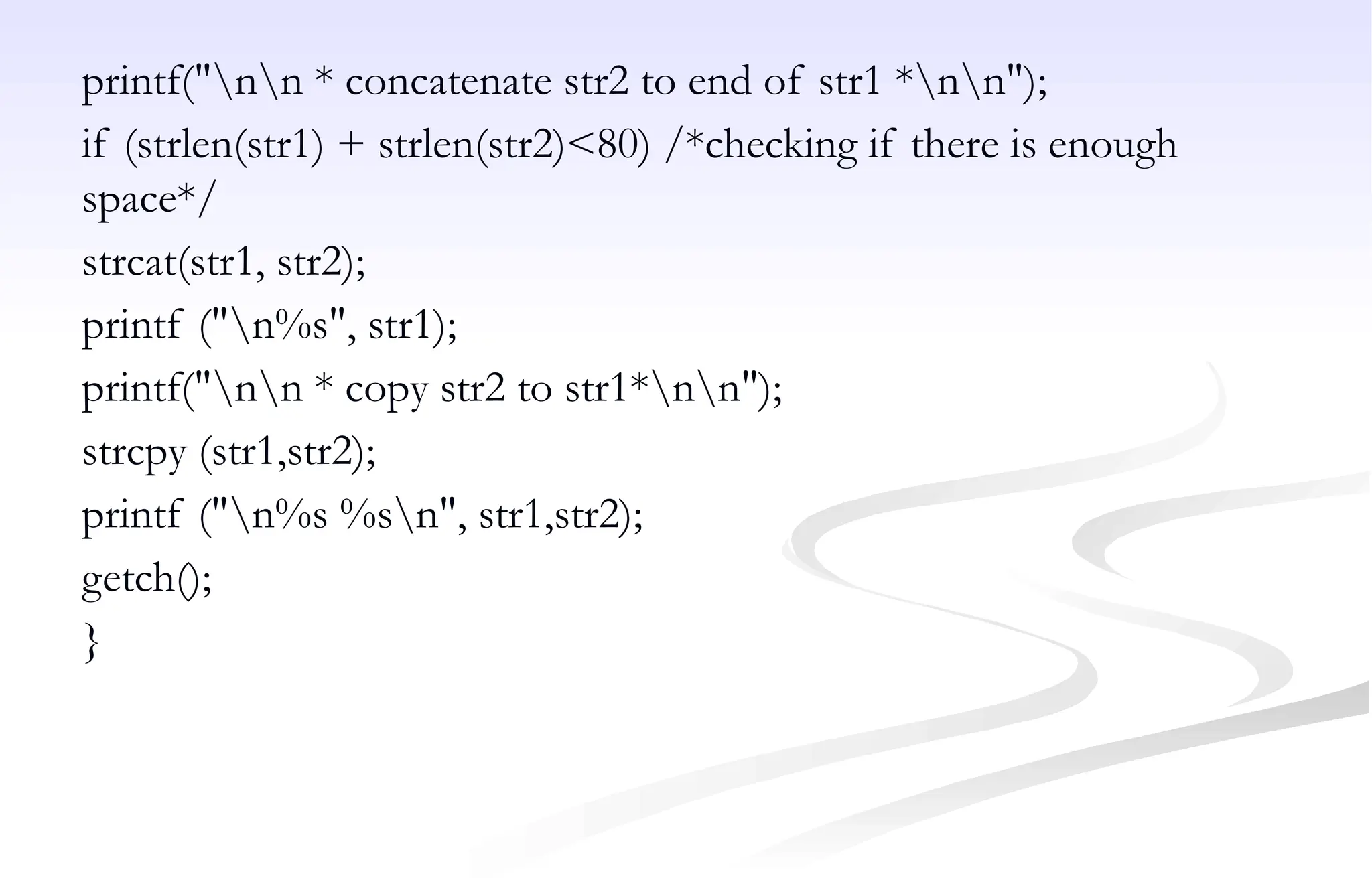 printf("nn * concatenate str2 to end of str1 *nn");
if (strlen(str1) + strlen(str2)<80) /*checking if there is enough
space*/
strcat(str1, str2);
printf ("n%s", str1);
printf("nn * copy str2 to str1*nn");
strcpy (str1,str2);
printf ("n%s %sn", str1,str2);
getch();
}
 