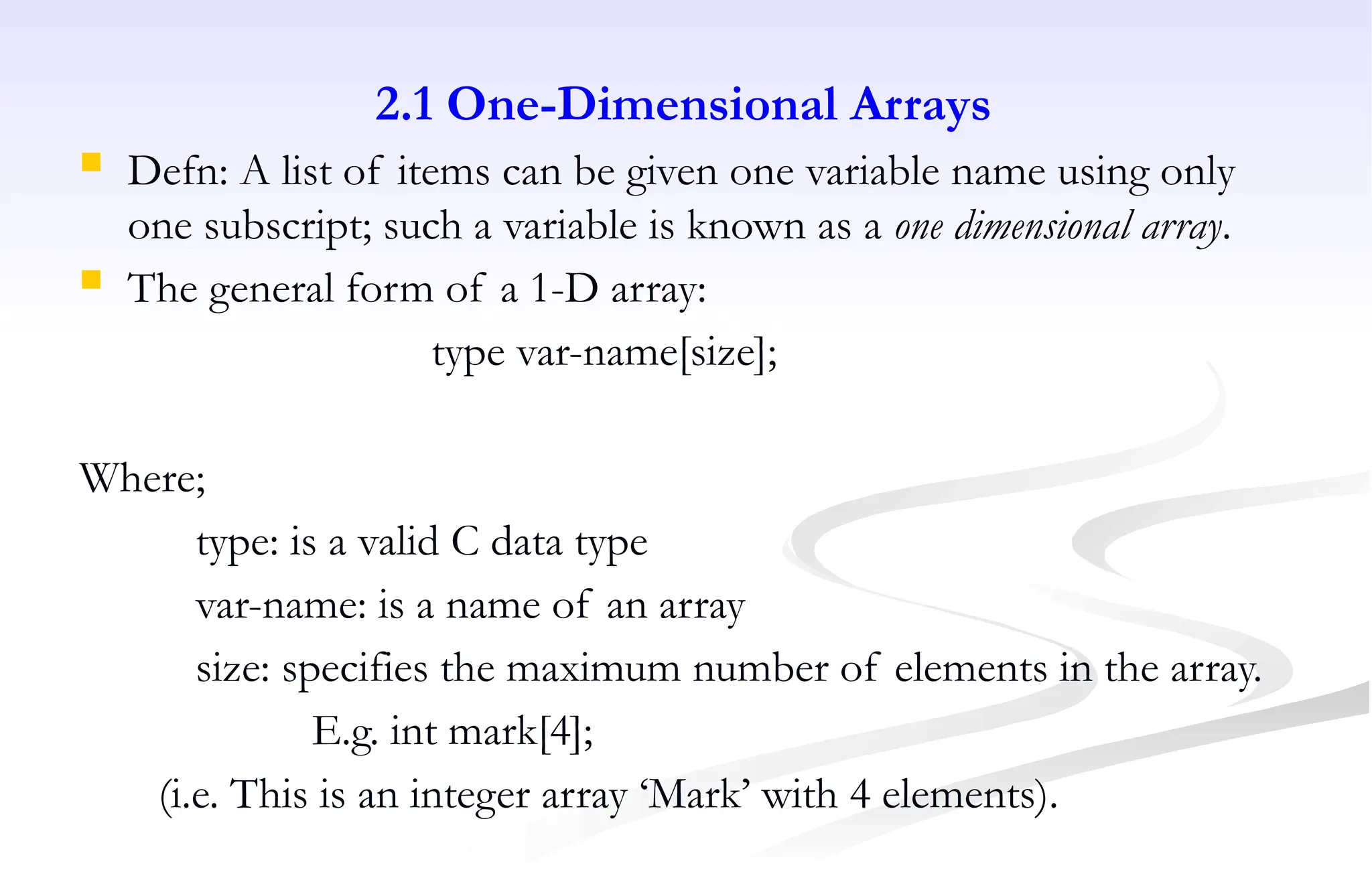 2.1 One-Dimensional Arrays
 Defn: A list of items can be given one variable name using only
one subscript; such a variable is known as a one dimensional array.
 The general form of a 1-D array:
type var-name[size];
Where;
type: is a valid C data type
var-name: is a name of an array
size: specifies the maximum number of elements in the array.
E.g. int mark[4];
(i.e. This is an integer array ‘Mark’ with 4 elements).
 