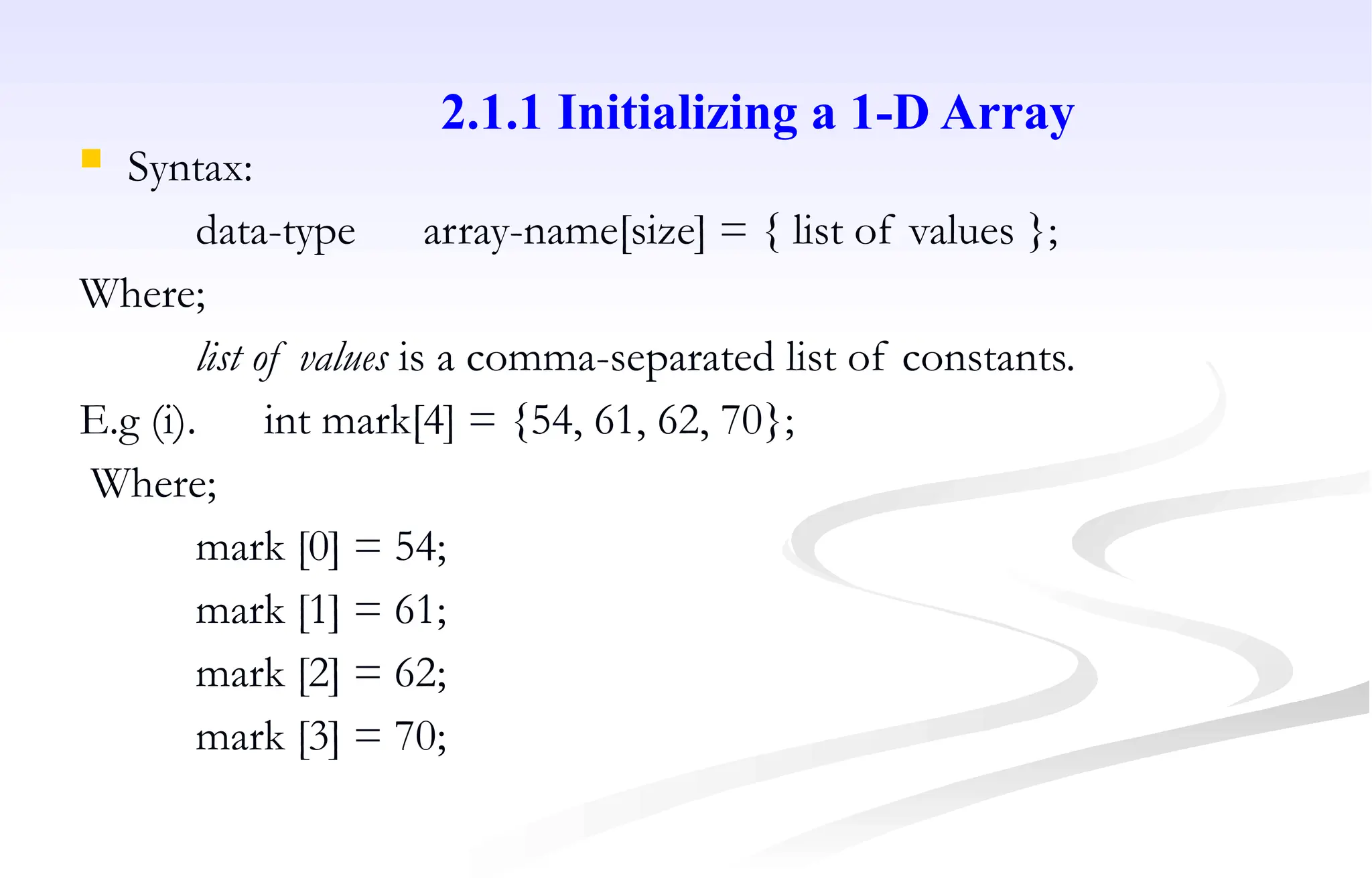  Syntax:
data-type array-name[size] = { list of values };
Where;
list of values is a comma-separated list of constants.
E.g (i). int mark[4] = {54, 61, 62, 70};
Where;
mark [0] = 54;
mark [1] = 61;
mark [2] = 62;
mark [3] = 70;
2.1.1 Initializing a 1-D Array
 