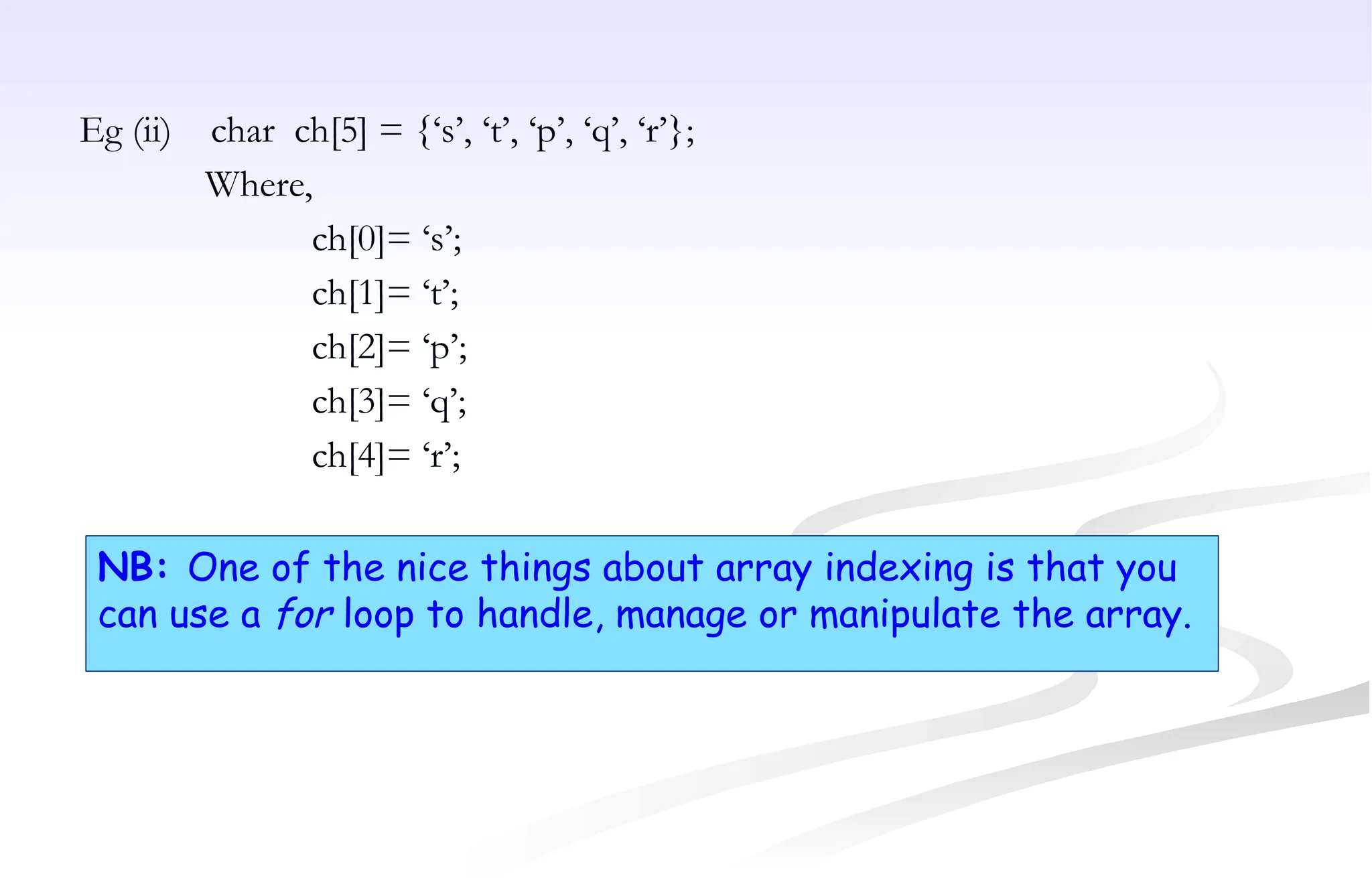 Eg (ii) char ch[5] = {‘s’, ‘t’, ‘p’, ‘q’, ‘r’};
Where,
ch[0]= ‘s’;
ch[1]= ‘t’;
ch[2]= ‘p’;
ch[3]= ‘q’;
ch[4]= ‘r’;
NB: One of the nice things about array indexing is that you
can use a for loop to handle, manage or manipulate the array.
 