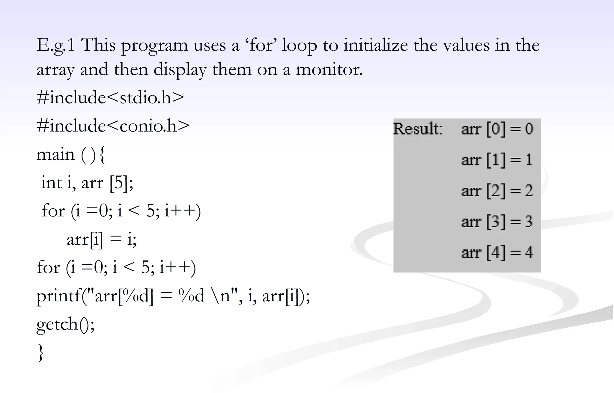 E.g.1 This program uses a ‘for’ loop to initialize the values in the
array and then display them on a monitor.
#include<stdio.h>
#include<conio.h>
main ( ){
int i, arr [5];
for (i =0; i < 5; i++)
arr[i] = i;
for (i =0; i < 5; i++)
printf("arr[%d] = %d n", i, arr[i]);
getch();
}
 