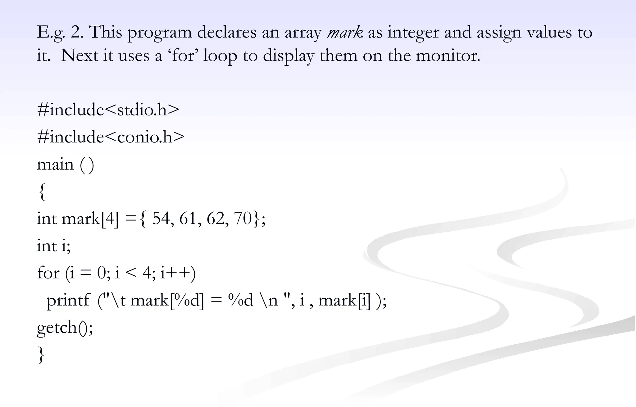 E.g. 2. This program declares an array mark as integer and assign values to
it. Next it uses a ‘for’ loop to display them on the monitor.
#include<stdio.h>
#include<conio.h>
main ( )
{
int mark[4] ={ 54, 61, 62, 70};
int i;
for (i = 0; i < 4; i++)
printf ("t mark[%d] = %d n ", i , mark[i] );
getch();
}
 