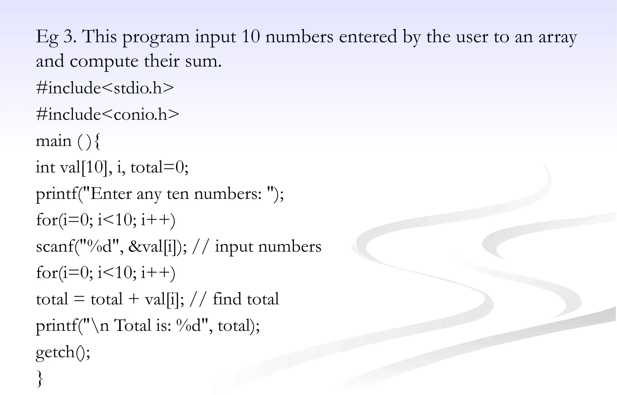 Eg 3. This program input 10 numbers entered by the user to an array
and compute their sum.
#include<stdio.h>
#include<conio.h>
main ( ){
int val[10], i, total=0;
printf("Enter any ten numbers: ");
for(i=0; i<10; i++)
scanf("%d", &val[i]); // input numbers
for(i=0; i<10; i++)
total = total + val[i]; // find total
printf("n Total is: %d", total);
getch();
}
 