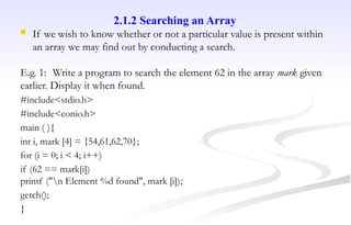 2.1.2 Searching an Array
 If we wish to know whether or not a particular value is present within
an array we may find out by conducting a search.
E.g. 1: Write a program to search the element 62 in the array mark given
earlier. Display it when found.
#include<stdio.h>
#include<conio.h>
main ( ){
int i, mark [4] = {54,61,62,70};
for (i = 0; i < 4; i++)
if (62 == mark[i])
printf ("n Element %d found", mark [i]);
getch();
}
 