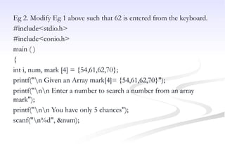 Eg 2. Modify Eg 1 above such that 62 is entered from the keyboard.
#include<stdio.h>
#include<conio.h>
main ( )
{
int i, num, mark [4] = {54,61,62,70};
printf("n Given an Array mark[4]= {54,61,62,70}");
printf("nn Enter a number to search a number from an array
mark");
printf("nn You have only 5 chances");
scanf("n%d", &num);
 