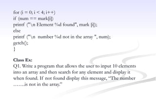 for (i = 0; i < 4; i++)
if (num == mark[i])
printf ("n Element %d found", mark [i]);
else
printf ("n number %d not in the array ", num);
getch();
}
Class Ex:
Q1. Write a program that allows the user to input 10 elements
into an array and then search for any element and display it
when found. If not found display this message, “The number
…….is not in the array.”
 