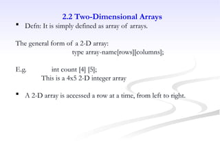 2.2 Two-Dimensional Arrays
 Defn: It is simply defined as array of arrays.
The general form of a 2-D array:
type array-name[rows][columns];
E.g. int count [4] [5];
This is a 4x5 2-D integer array
 A 2-D array is accessed a row at a time, from left to right.
 