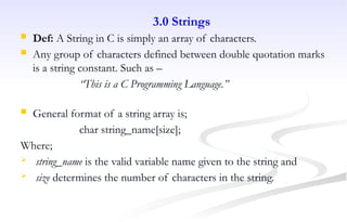 3.0 Strings
 Def: A String in C is simply an array of characters.
 Any group of characters defined between double quotation marks
is a string constant. Such as –
“This is a C Programming Language.”
 General format of a string array is;
char string_name[size];
Where;
 string_name is the valid variable name given to the string and
 size determines the number of characters in the string.
 