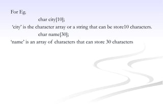 For Eg.
char city[10];
‘city’ is the character array or a string that can be store10 characters.
char name[30];
‘name’ is an array of characters that can store 30 characters
 