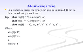 3.1. Initializing a String
 Like numerical arrays the strings can also be initialized. It can be
done in following three forms:
Eg. char city[8] = “Computer”; or
char city[ ] = “Computer”; or
char city[8] = {‘C’, ‘o’, ‘m’, ‘p’, ‘u’, ‘t’, ‘e’, ‘r’ };
Where;
city[0]=‘C’;
city[1]=‘o’;
:
city[7]=‘r’;
 