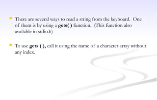  There are several ways to read a string from the keyboard. One
of them is by using a gets( ) function. (This function also
available in stdio.h)
 To use gets ( ), call it using the name of a character array without
any index.
 