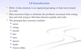 1.0 Introduction
 Defn: A data structure is an organized grouping of data items treated
as a unit.
 Data structures helps to minimize the problems associated with sorting
data and with trying to find data elements quickly and easily.
 The principal data structures includes
 arrays
 strings
 record
 lists
 trees
 queues
 stacks
 Access tables.
 