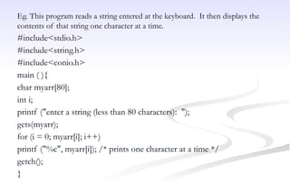 Eg. This program reads a string entered at the keyboard. It then displays the
contents of that string one character at a time.
#include<stdio.h>
#include<string.h>
#include<conio.h>
main ( ){
char myarr[80];
int i;
printf ("enter a string (less than 80 characters): ");
gets(myarr);
for (i = 0; myarr[i]; i++)
printf ("%c", myarr[i]); /* prints one character at a time */
getch();
}
 