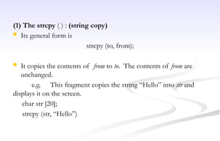 (1) The strcpy ( ) : (string copy)
 Its general form is
strcpy (to, from);
 It copies the contents of from to to. The contents of from are
unchanged.
e.g. This fragment copies the string “Hello” into str and
displays it on the screen.
char str [20];
strcpy (str, “Hello”)
 