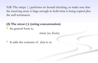 N.B: The strcpy ( ) performs no bound checking, so make sure that
the receiving array is large enough to hold what is being copied plus
the null terminator.
(2) The strcat ( ): (string concatenation)
 Its general form is;
strcat (to, from);
 It adds the contents of from to to.
 