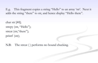 E.g. This fragment copies a string “Hello” to an array ‘str’. Next it
adds the string “there” to str, and hence display “Hello there”.
char str [40];
strcpy (str, “Hello”);
strcat (str,“there”);
printf (str);
N.B: The strcat ( ) performs no bound checking.
 