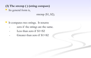 (3) The strcmp ( ) (string compare)
 Its general form is,
strcmp (S1, S2);
 It compares two strings. It returns
- zero if the strings are the same.
- Less than zero if S1<S2
- Greater than zero if S1>S2
 