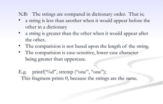 N.B: The strings are compared in dictionary order. That is;
• a string is less than another when it would appear before the
other in a dictionary
• a string is greater than the other when it would appear after
the other..
• The comparision is not based upon the length of the string.
• The comparision is case-sensitive, lower case character
being greater than uppercase.
E.g. printf(‘%d”, strcmp (“one”, “one”);
This fragment prints 0, because the strings are the same.
 