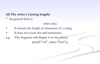 (4) The strlen ( ) (string length)
 Its general from is
strlen (str);
• It returns the length, in characters of a string.
• It does not count the null terminator.
e.g. This fragment will display 4 on the screen.
printf(“%d”, strlen (“test”));
 