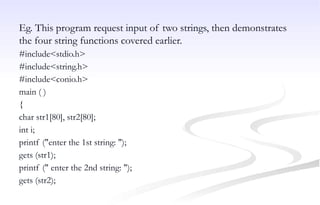 Eg. This program request input of two strings, then demonstrates
the four string functions covered earlier.
#include<stdio.h>
#include<string.h>
#include<conio.h>
main ( )
{
char str1[80], str2[80];
int i;
printf ("enter the 1st string: ");
gets (str1);
printf (" enter the 2nd string: ");
gets (str2);
 