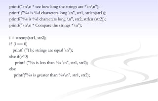printf("nn * see how long the strings are *nn");
printf ("%s is %d characters long n", str1, strlen(str1));
printf("%s is %d characters long n", str2, strlen (str2));
printf("nn * Compare the strings *n");
i = strcmp(str1, str2);
if (i == 0)
printf ("The strings are equal n");
else if(i<0)
printf ("%s is less than %s n", str1, str2);
else
printf("%s is greater than %sn", str1, str2);
 