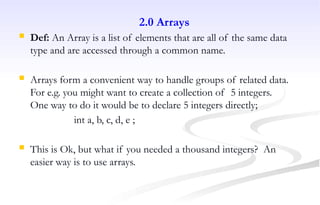 2.0 Arrays
 Def: An Array is a list of elements that are all of the same data
type and are accessed through a common name.
 Arrays form a convenient way to handle groups of related data.
For e.g. you might want to create a collection of 5 integers.
One way to do it would be to declare 5 integers directly;
int a, b, c, d, e ;
 This is Ok, but what if you needed a thousand integers? An
easier way is to use arrays.
 