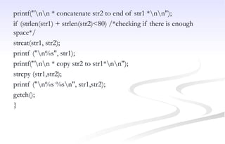 printf("nn * concatenate str2 to end of str1 *nn");
if (strlen(str1) + strlen(str2)<80) /*checking if there is enough
space*/
strcat(str1, str2);
printf ("n%s", str1);
printf("nn * copy str2 to str1*nn");
strcpy (str1,str2);
printf ("n%s %sn", str1,str2);
getch();
}
 