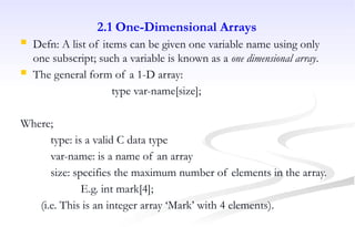 2.1 One-Dimensional Arrays
 Defn: A list of items can be given one variable name using only
one subscript; such a variable is known as a one dimensional array.
 The general form of a 1-D array:
type var-name[size];
Where;
type: is a valid C data type
var-name: is a name of an array
size: specifies the maximum number of elements in the array.
E.g. int mark[4];
(i.e. This is an integer array ‘Mark’ with 4 elements).
 