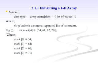  Syntax:
data-type array-name[size] = { list of values };
Where;
list of values is a comma-separated list of constants.
E.g (i). int mark[4] = {54, 61, 62, 70};
Where;
mark [0] = 54;
mark [1] = 61;
mark [2] = 62;
mark [3] = 70;
2.1.1 Initializing a 1-D Array
 